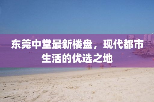 东莞中堂最新楼盘，现代都市生活的优选之地