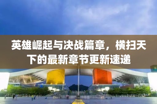 英雄崛起与决战篇章，横扫天下的最新章节更新速递