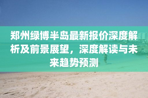 郑州绿博半岛最新报价深度解析及前景展望，深度解读与未来趋势预测