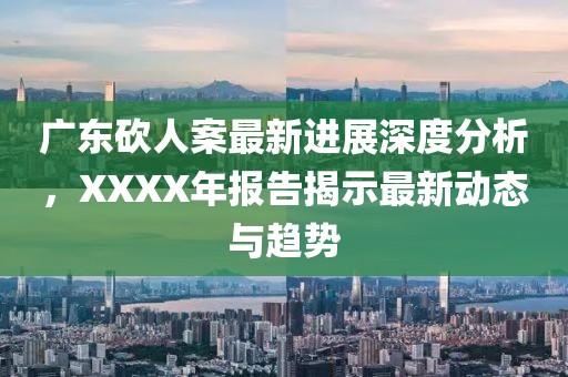 广东砍人案最新进展深度分析，XXXX年报告揭示最新动态与趋势