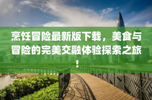 烹饪冒险最新版下载，美食与冒险的完美交融体验探索之旅！