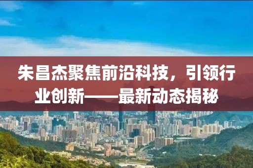 朱昌杰聚焦前沿科技，引领行业创新——最新动态揭秘