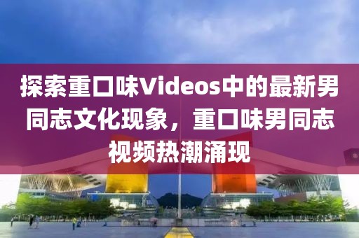 探索重口味Videos中的最新男同志文化现象，重口味男同志视频热潮涌现