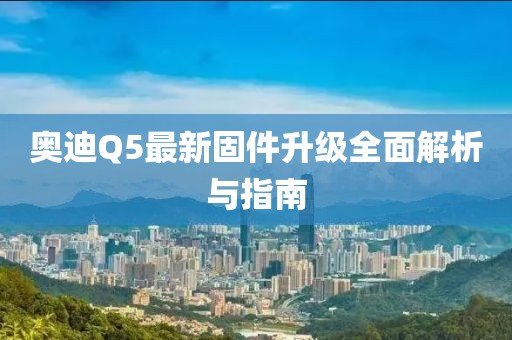 奥迪Q5最新固件升级全面解析与指南