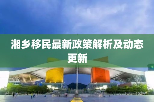 湘乡移民最新政策解析及动态更新