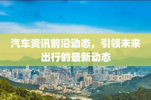 汽车资讯前沿动态，引领未来出行的最新动态