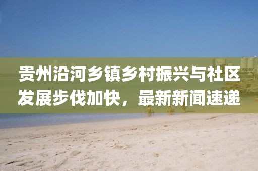 贵州沿河乡镇乡村振兴与社区发展步伐加快，最新新闻速递