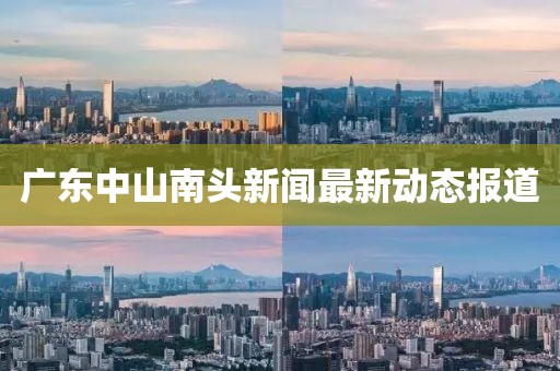 广东中山南头新闻最新动态报道