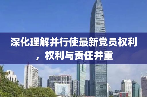 深化理解并行使最新党员权利，权利与责任并重