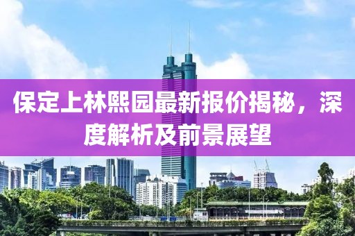 保定上林熙园最新报价揭秘，深度解析及前景展望