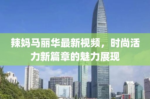 辣妈马丽华最新视频，时尚活力新篇章的魅力展现
