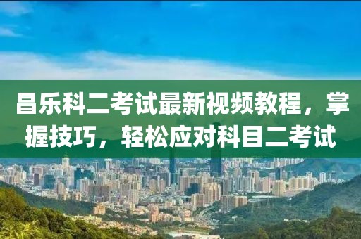 昌乐科二考试最新视频教程，掌握技巧，轻松应对科目二考试