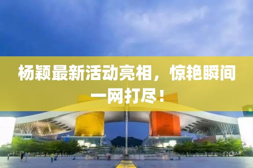 杨颖最新活动亮相，惊艳瞬间一网打尽！