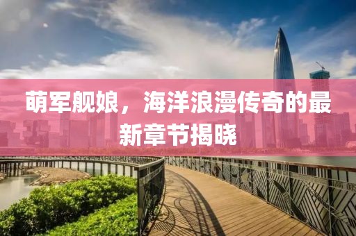 萌军舰娘，海洋浪漫传奇的最新章节揭晓