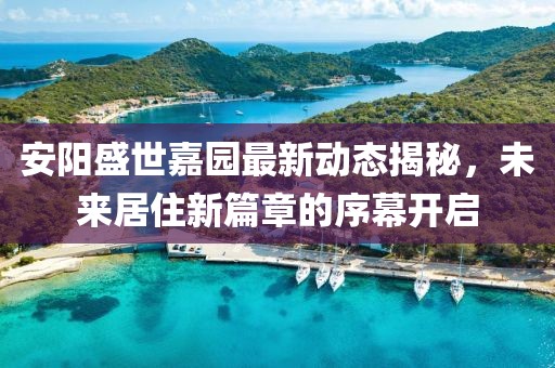 安阳盛世嘉园最新动态揭秘，未来居住新篇章的序幕开启