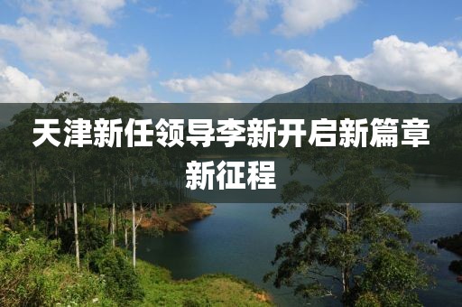 天津新任领导李新开启新篇章新征程