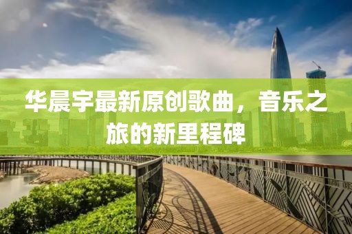 华晨宇最新原创歌曲，音乐之旅的新里程碑