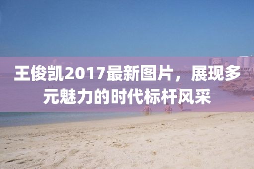 王俊凯2017最新图片，展现多元魅力的时代标杆风采