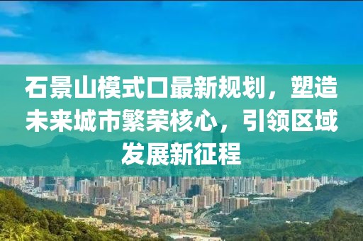 石景山模式口最新规划，塑造未来城市繁荣核心，引领区域发展新征程