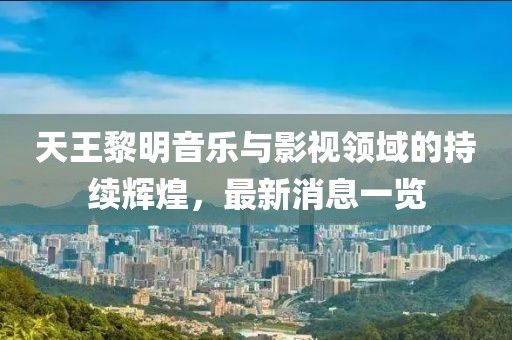 天王黎明音乐与影视领域的持续辉煌，最新消息一览