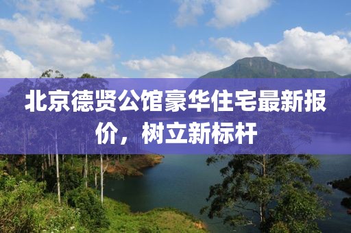 北京德贤公馆豪华住宅最新报价，树立新标杆