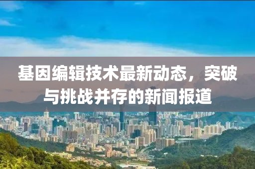 基因编辑技术最新动态，突破与挑战并存的新闻报道