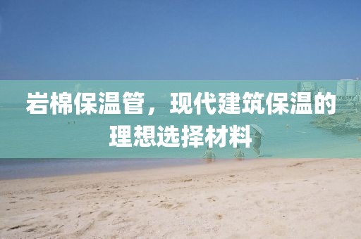 岩棉保温管，现代建筑保温的理想选择材料