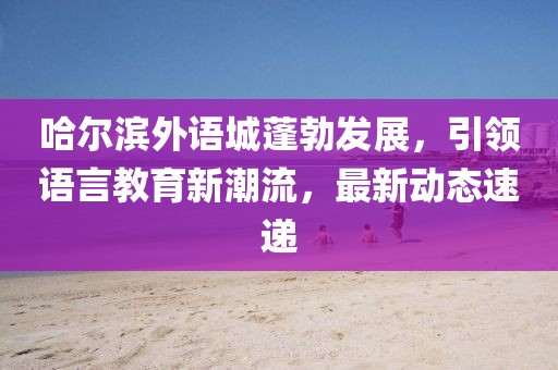 哈尔滨外语城蓬勃发展，引领语言教育新潮流，最新动态速递