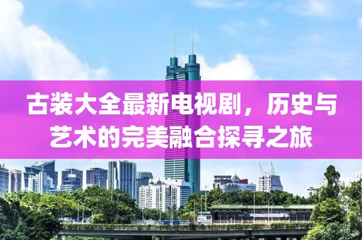 古装大全最新电视剧，历史与艺术的完美融合探寻之旅