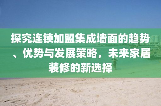 探究连锁加盟集成墙面的趋势、优势与发展策略，未来家居装修的新选择