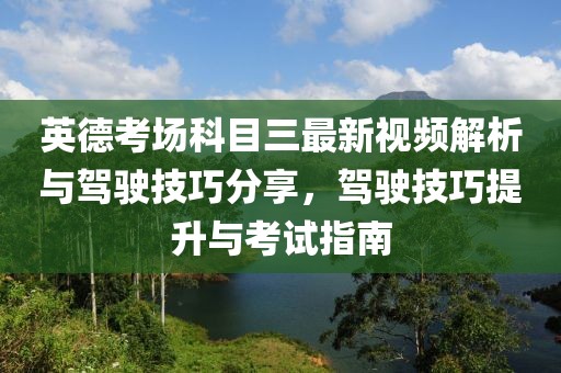 英德考场科目三最新视频解析与驾驶技巧分享，驾驶技巧提升与考试指南