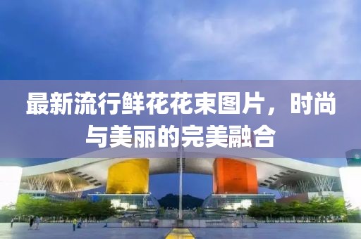 最新流行鲜花花束图片，时尚与美丽的完美融合
