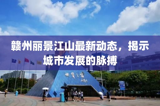 赣州丽景江山最新动态，揭示城市发展的脉搏