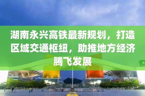 湖南永兴高铁最新规划，打造区域交通枢纽，助推地方经济腾飞发展