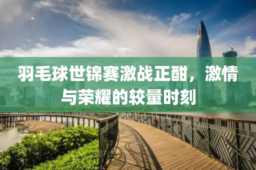 羽毛球世锦赛激战正酣，激情与荣耀的较量时刻