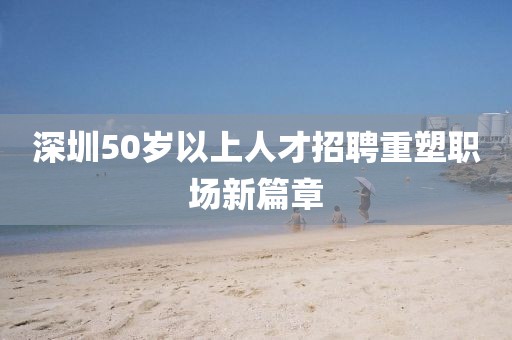 深圳50岁以上人才招聘重塑职场新篇章