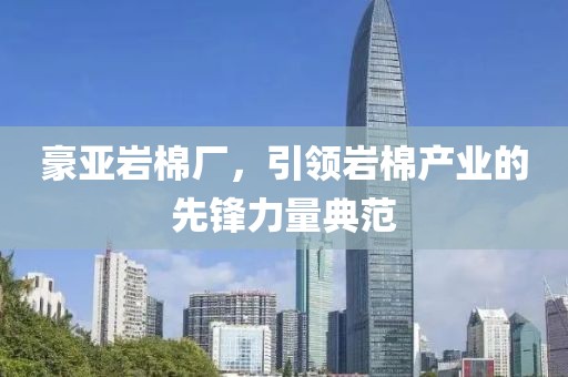 豪亚岩棉厂，引领岩棉产业的先锋力量典范