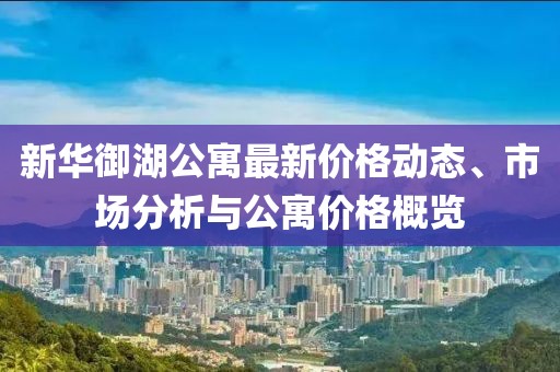 新华御湖公寓最新价格动态、市场分析与公寓价格概览