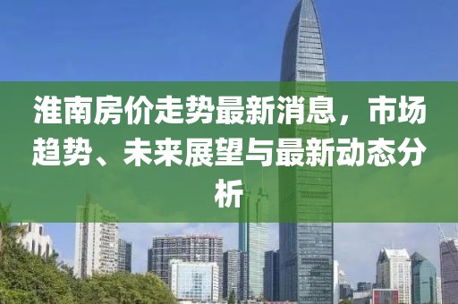 淮南房价走势最新消息，市场趋势、未来展望与最新动态分析