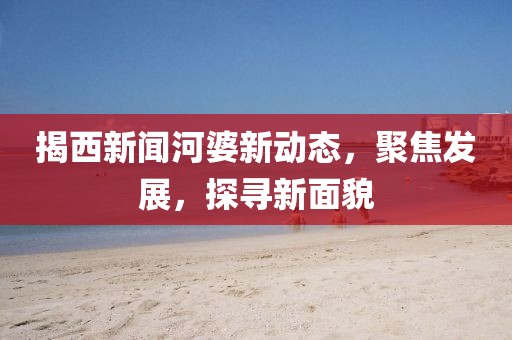 揭西新闻河婆新动态，聚焦发展，探寻新面貌