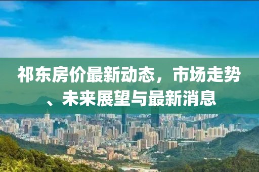 祁东房价最新动态，市场走势、未来展望与最新消息