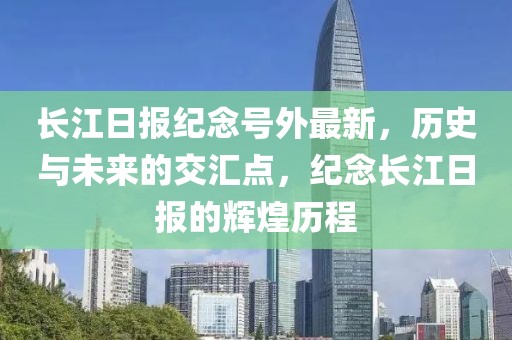 长江日报纪念号外最新，历史与未来的交汇点，纪念长江日报的辉煌历程