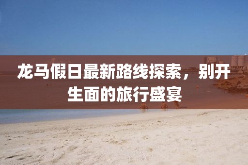 龙马假日最新路线探索，别开生面的旅行盛宴