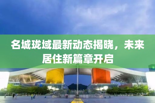 名城珑域最新动态揭晓，未来居住新篇章开启