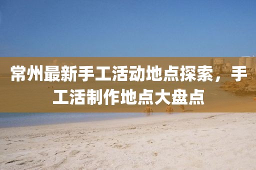 常州最新手工活动地点探索，手工活制作地点大盘点