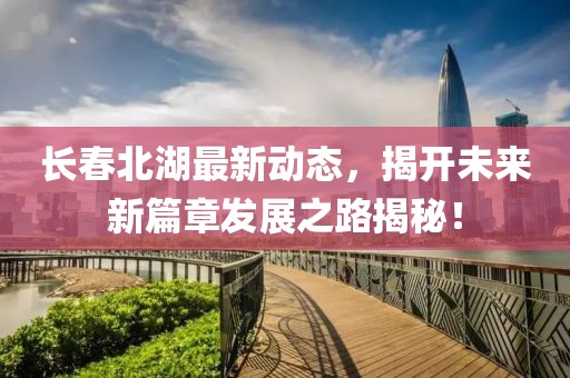 长春北湖最新动态，揭开未来新篇章发展之路揭秘！