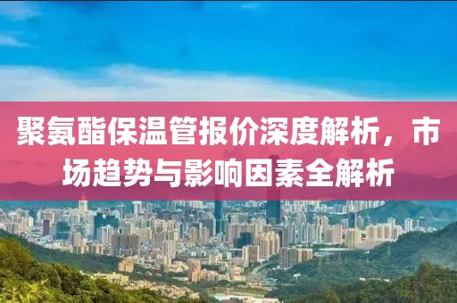聚氨酯保温管报价深度解析，市场趋势与影响因素全解析