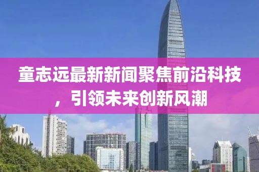 童志远最新新闻聚焦前沿科技，引领未来创新风潮