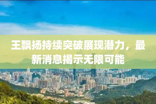 王飘扬持续突破展现潜力，最新消息揭示无限可能
