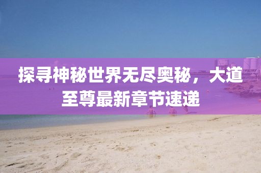 探寻神秘世界无尽奥秘，大道至尊最新章节速递